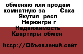 обменяю или продам 2-комнатную за 600 - Саха (Якутия) респ., Нерюнгри г. Недвижимость » Квартиры обмен   